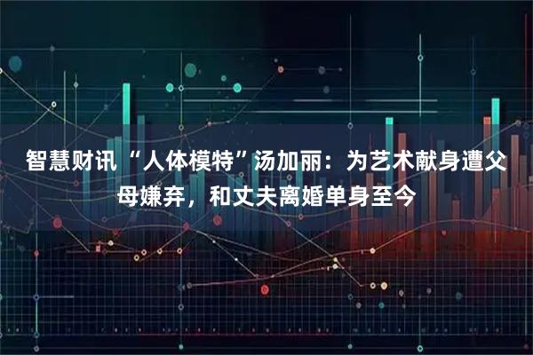 智慧财讯 “人体模特”汤加丽：为艺术献身遭父母嫌弃，和丈夫离婚单身至今