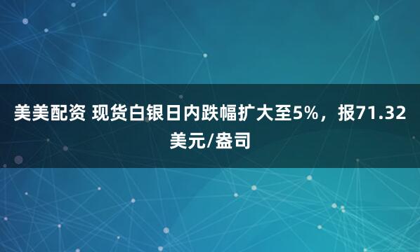 美美配资 现货白银日内跌幅扩大至5%，报71.32美元/盎司