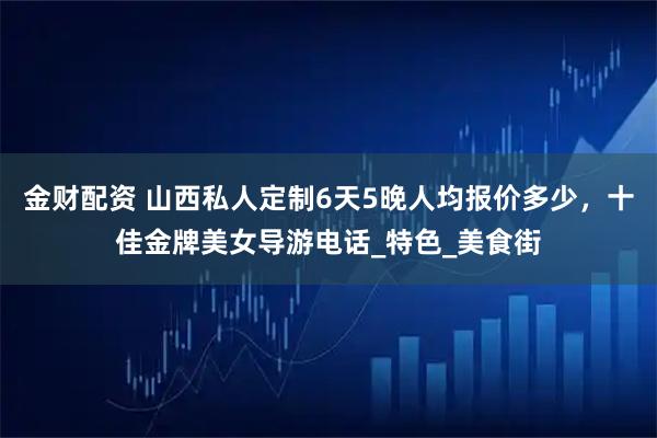 金财配资 山西私人定制6天5晚人均报价多少,十佳金牌美女导游电话_特色_美食街