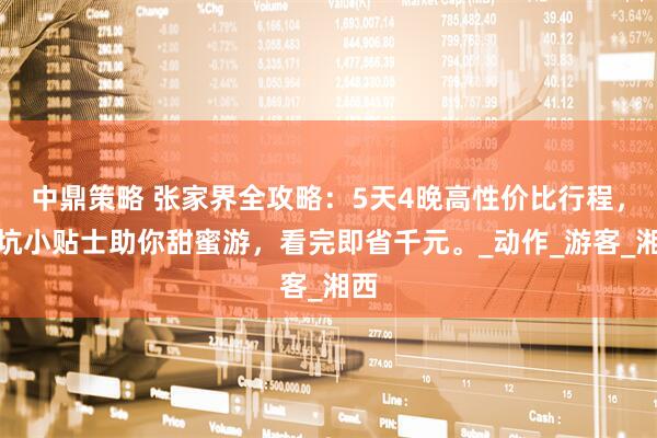 中鼎策略 张家界全攻略:5天4晚高性价比行程,避坑小贴士助你甜蜜游,看完即省千元。_动作_游客_湘西