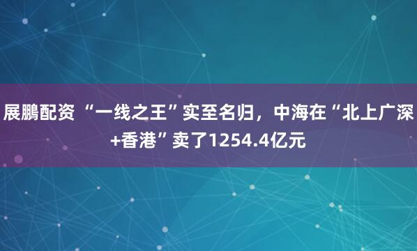 展鵬配资 “一线之王”实至名归,中海在“北上广深+香港”卖了1254.4亿元