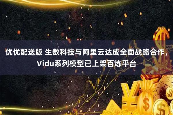 优优配送版 生数科技与阿里云达成全面战略合作，Vidu系列模型已上架百炼平台