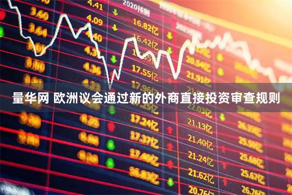 量华网 欧洲议会通过新的外商直接投资审查规则