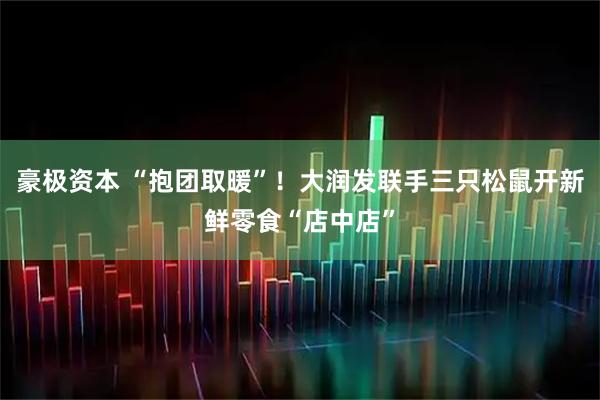 豪极资本 “抱团取暖”！大润发联手三只松鼠开新鲜零食“店中店”