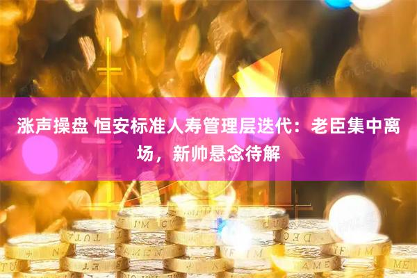 涨声操盘 恒安标准人寿管理层迭代：老臣集中离场，新帅悬念待解