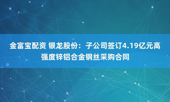 金富宝配资 银龙股份：子公司签订4.19亿元高强度锌铝合金钢丝采购合同