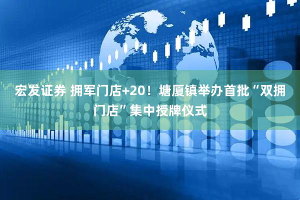 宏发证券 拥军门店+20！塘厦镇举办首批“双拥门店”集中授牌仪式
