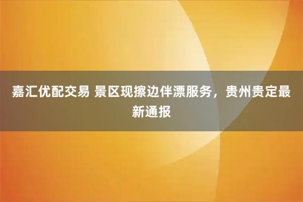 嘉汇优配交易 景区现擦边伴漂服务，贵州贵定最新通报