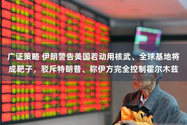 广证策略 伊朗警告美国若动用核武、全球基地将成靶子，驳斥特朗普、称伊方完全控制霍尔木兹