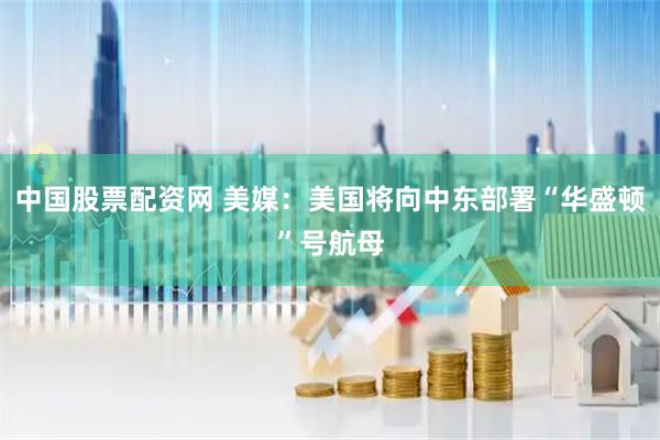 中国股票配资网 美媒：美国将向中东部署“华盛顿”号航母