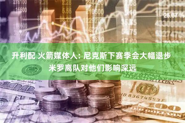 升利配 火箭媒体人: 尼克斯下赛季会大幅退步 米罗离队对他们影响深远