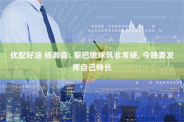 优配好油 杨瀚森: 黎巴嫩球风非常硬, 今晚要发挥自己特长