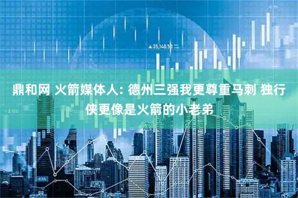 鼎和网 火箭媒体人: 德州三强我更尊重马刺 独行侠更像是火箭的小老弟