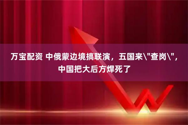 万宝配资 中俄蒙边境搞联演，五国来＂查岗＂，中国把大后方焊死了