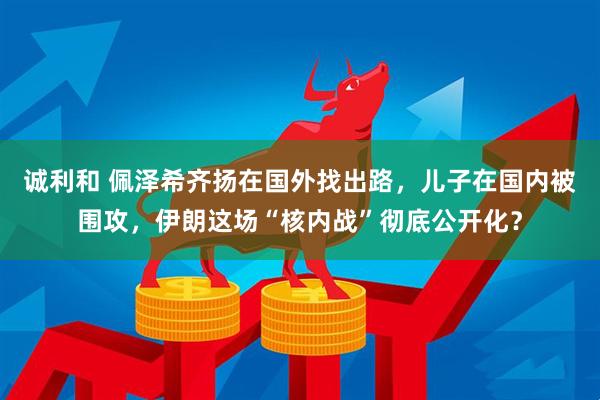 诚利和 佩泽希齐扬在国外找出路，儿子在国内被围攻，伊朗这场“核内战”彻底公开化？