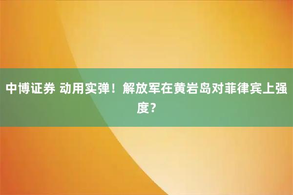 中博证券 动用实弹！解放军在黄岩岛对菲律宾上强度？